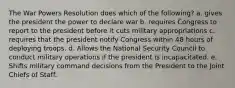 The War Powers Resolution does which of the following? a. gives the president the power to declare war b. requires Congress to report to the president before it cuts military appropriations c. requires that the president notify Congress within 48 hours of deploying troops. d. Allows the National Security Council to conduct military operations if the president is incapacitated. e. Shifts military command decisions from the President to the Joint Chiefs of Staff.