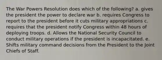 The War Powers Resolution does which of the following? a. gives the president the power to declare war b. requires Congress to report to the president before it cuts military appropriations c. requires that the president notify Congress within 48 hours of deploying troops. d. Allows the National Security Council to conduct military operations if the president is incapacitated. e. Shifts military command decisions from the President to the Joint Chiefs of Staff.