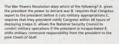 The War Powers Resolution does which of the following? A. gives the president the power to declare war B. requires that Congress report to the president before it cuts military appropriations C. requires that they president notify Congress within 48 hours of deploying troops D. allows the National Security Council to condict military operations if the president is incapacitated E. shifts military command responsibility from the president to the Joint Chiefs of Staff