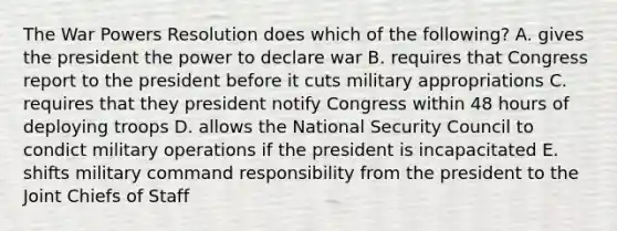 The War Powers Resolution does which of the following? A. gives the president the power to declare war B. requires that Congress report to the president before it cuts military appropriations C. requires that they president notify Congress within 48 hours of deploying troops D. allows the National Security Council to condict military operations if the president is incapacitated E. shifts military command responsibility from the president to the Joint Chiefs of Staff