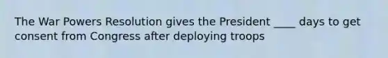 The War Powers Resolution gives the President ____ days to get consent from Congress after deploying troops