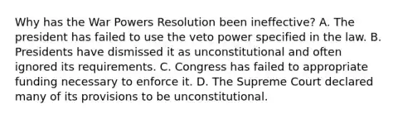 Why has the War Powers Resolution been ineffective? A. The president has failed to use the veto power specified in the law. B. Presidents have dismissed it as unconstitutional and often ignored its requirements. C. Congress has failed to appropriate funding necessary to enforce it. D. The Supreme Court declared many of its provisions to be unconstitutional.