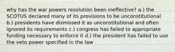 why has the war powers resolution been ineffective? a.) the SCOTUS declared many of its provisions to be unconstitutional b.) presidents have dismissed it as unconstitutional and often ignored its requirements c.) congress has failed to appropriate funding necessary to enforce it d.) the president has failed to use the veto power specified in the law