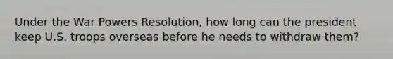 Under the War Powers Resolution, how long can the president keep U.S. troops overseas before he needs to withdraw them?