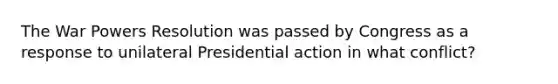 The War Powers Resolution was passed by Congress as a response to unilateral Presidential action in what conflict?