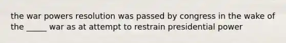 the war powers resolution was passed by congress in the wake of the _____ war as at attempt to restrain presidential power