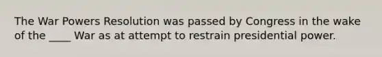 The War Powers Resolution was passed by Congress in the wake of the ____ War as at attempt to restrain presidential power.