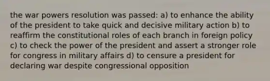 the war powers resolution was passed: a) to enhance the ability of the president to take quick and decisive military action b) to reaffirm the constitutional roles of each branch in foreign policy c) to check the power of the president and assert a stronger role for congress in military affairs d) to censure a president for declaring war despite congressional opposition