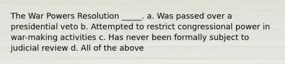 The War Powers Resolution _____. a. Was passed over a presidential veto b. Attempted to restrict congressional power in war-making activities c. Has never been formally subject to judicial review d. All of the above