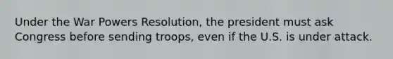 Under the War Powers Resolution, the president must ask Congress before sending troops, even if the U.S. is under attack.