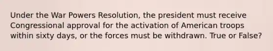 Under the War Powers Resolution, the president must receive Congressional approval for the activation of American troops within sixty days, or the forces must be withdrawn. True or False?