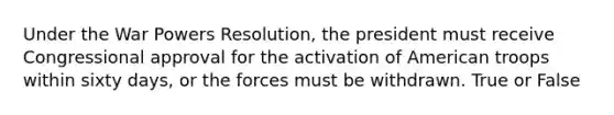 Under the War Powers Resolution, the president must receive Congressional approval for the activation of American troops within sixty days, or the forces must be withdrawn. True or False