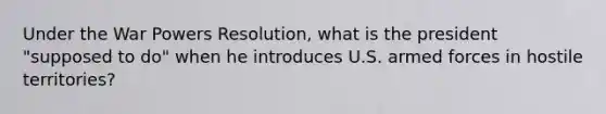 Under the War Powers Resolution, what is the president "supposed to do" when he introduces U.S. armed forces in hostile territories?