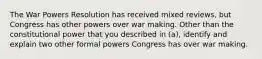 The War Powers Resolution has received mixed reviews, but Congress has other powers over war making. Other than the constitutional power that you described in (a), identify and explain two other formal powers Congress has over war making.