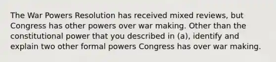 The War Powers Resolution has received mixed reviews, but Congress has other powers over war making. Other than the constitutional power that you described in (a), identify and explain two other formal powers Congress has over war making.