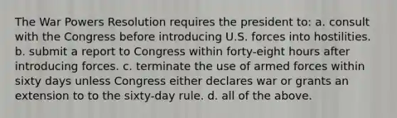 The War Powers Resolution requires the president to: a. consult with the Congress before introducing U.S. forces into hostilities. b. submit a report to Congress within forty-eight hours after introducing forces. c. terminate the use of armed forces within sixty days unless Congress either declares war or grants an extension to to the sixty-day rule. d. all of the above.