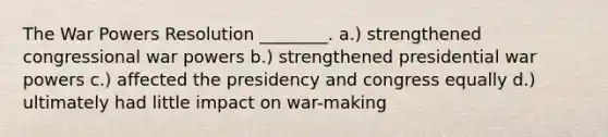 The War Powers Resolution ________. a.) strengthened congressional war powers b.) strengthened presidential war powers c.) affected the presidency and congress equally d.) ultimately had little impact on war-making