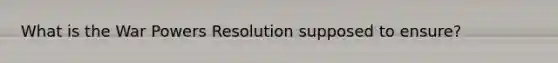 What is the War Powers Resolution supposed to ensure?