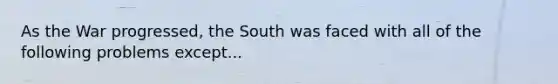 As the War progressed, the South was faced with all of the following problems except...