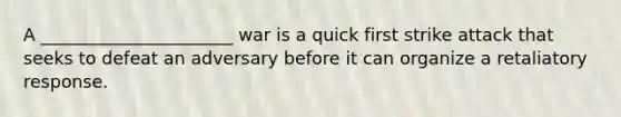 A ______________________ war is a quick first strike attack that seeks to defeat an adversary before it can organize a retaliatory response.