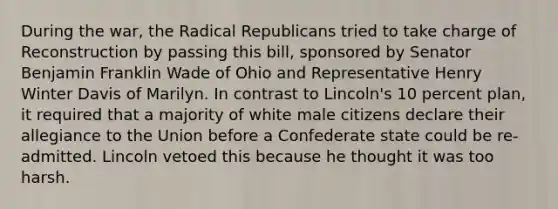 During the war, the Radical Republicans tried to take charge of Reconstruction by passing this bill, sponsored by Senator Benjamin Franklin Wade of Ohio and Representative Henry Winter Davis of Marilyn. In contrast to Lincoln's 10 percent plan, it required that a majority of white male citizens declare their allegiance to the Union before a Confederate state could be re-admitted. Lincoln vetoed this because he thought it was too harsh.