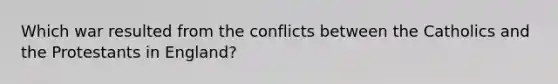 Which war resulted from the conflicts between the Catholics and the Protestants in England?