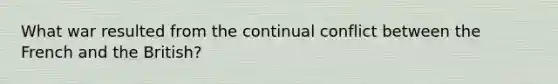 What war resulted from the continual conflict between the French and the British?