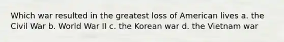 Which war resulted in the greatest loss of American lives a. the Civil War b. World War II c. the Korean war d. the Vietnam war