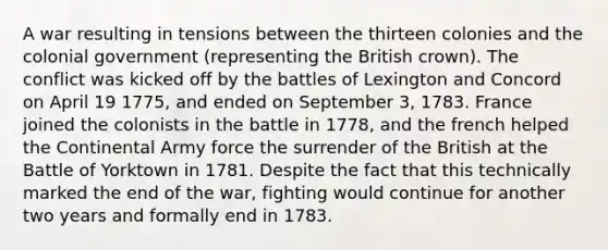 A war resulting in tensions between the thirteen colonies and the colonial government (representing the British crown). The conflict was kicked off by the battles of Lexington and Concord on April 19 1775, and ended on September 3, 1783. France joined the colonists in the battle in 1778, and the french helped the Continental Army force the surrender of the British at the Battle of Yorktown in 1781. Despite the fact that this technically marked the end of the war, fighting would continue for another two years and formally end in 1783.