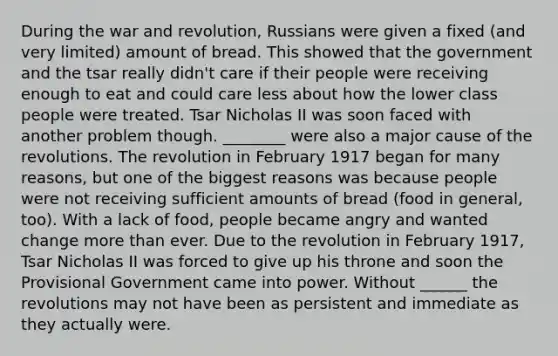 During the war and revolution, Russians were given a fixed (and very limited) amount of bread. This showed that the government and the tsar really didn't care if their people were receiving enough to eat and could care less about how the lower class people were treated. Tsar Nicholas II was soon faced with another problem though. ________ were also a major cause of the revolutions. The revolution in February 1917 began for many reasons, but one of the biggest reasons was because people were not receiving sufficient amounts of bread (food in general, too). With a lack of food, people became angry and wanted change more than ever. Due to the revolution in February 1917, Tsar Nicholas II was forced to give up his throne and soon the Provisional Government came into power. Without ______ the revolutions may not have been as persistent and immediate as they actually were.