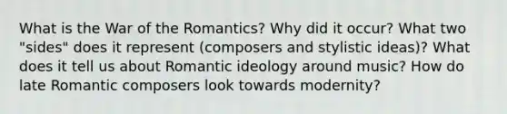 What is the War of the Romantics? Why did it occur? What two "sides" does it represent (composers and stylistic ideas)? What does it tell us about Romantic ideology around music? How do late Romantic composers look towards modernity?