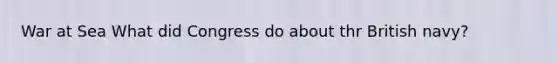 War at Sea What did Congress do about thr British navy?