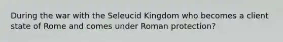 During the war with the Seleucid Kingdom who becomes a client state of Rome and comes under Roman protection?