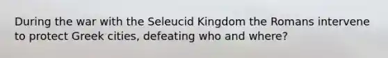 During the war with the Seleucid Kingdom the Romans intervene to protect Greek cities, defeating who and where?