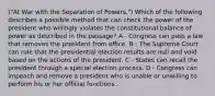 ("At War with the Separation of Powers,") Which of the following describes a possible method that can check the power of the president who willingly violates the constitutional balance of power as described in the passage? A - Congress can pass a law that removes the president from office. B - The Supreme Court can rule that the presidential election results are null and void based on the actions of the president. C - States can recall the president through a special election process. D - Congress can impeach and remove a president who is unable or unwilling to perform his or her official functions.