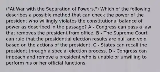 ("At War with the Separation of Powers,") Which of the following describes a possible method that can check the power of the president who willingly violates the constitutional balance of power as described in the passage? A - Congress can pass a law that removes the president from office. B - The Supreme Court can rule that the presidential election results are null and void based on the actions of the president. C - States can recall the president through a special election process. D - Congress can impeach and remove a president who is unable or unwilling to perform his or her official functions.