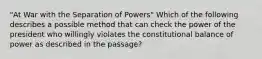 "At War with the Separation of Powers" Which of the following describes a possible method that can check the power of the president who willingly violates the constitutional balance of power as described in the passage?