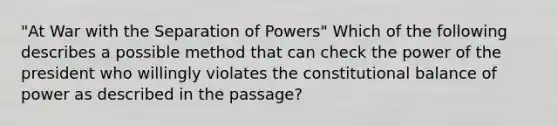 "At War with the Separation of Powers" Which of the following describes a possible method that can check the power of the president who willingly violates the constitutional balance of power as described in the passage?