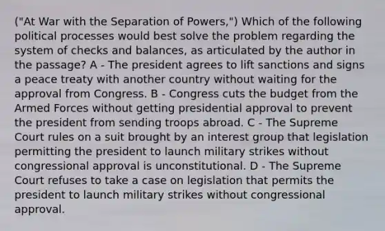 ("At War with the Separation of Powers,") Which of the following political processes would best solve the problem regarding the system of checks and balances, as articulated by the author in the passage? A - The president agrees to lift sanctions and signs a peace treaty with another country without waiting for the approval from Congress. B - Congress cuts the budget from the Armed Forces without getting presidential approval to prevent the president from sending troops abroad. C - The Supreme Court rules on a suit brought by an interest group that legislation permitting the president to launch military strikes without congressional approval is unconstitutional. D - The Supreme Court refuses to take a case on legislation that permits the president to launch military strikes without congressional approval.