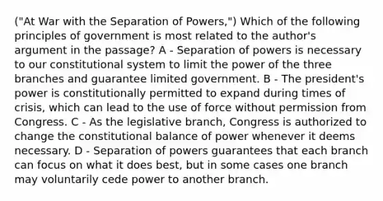 ("At War with the Separation of Powers,") Which of the following principles of government is most related to the author's argument in the passage? A - Separation of powers is necessary to our constitutional system to limit the power of the three branches and guarantee limited government. B - The president's power is constitutionally permitted to expand during times of crisis, which can lead to the use of force without permission from Congress. C - As the legislative branch, Congress is authorized to change the constitutional balance of power whenever it deems necessary. D - Separation of powers guarantees that each branch can focus on what it does best, but in some cases one branch may voluntarily cede power to another branch.