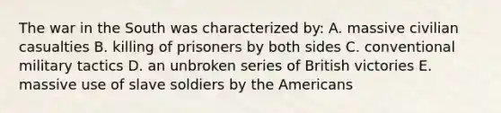 The war in the South was characterized by: A. massive civilian casualties B. killing of prisoners by both sides C. conventional military tactics D. an unbroken series of British victories E. massive use of slave soldiers by the Americans