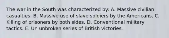 The war in the South was characterized by: A. Massive civilian casualties. B. Massive use of slave soldiers by the Americans. C. Killing of prisoners by both sides. D. Conventional military tactics. E. Un unbroken series of British victories.