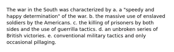 The war in the South was characterized by a. a "speedy and happy determination" of the war. b. the massive use of enslaved soldiers by the Americans. c. the killing of prisoners by both sides and the use of guerrilla tactics. d. an unbroken series of British victories. e. conventional military tactics and only occasional pillaging.