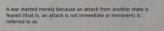 A war started merely because an attack from another state is feared (that is, an attack is not immediate or imminent) is referred to as