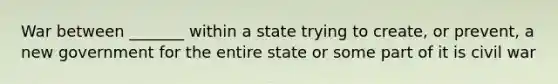 War between _______ within a state trying to create, or prevent, a new government for the entire state or some part of it is civil war