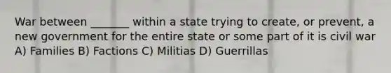 War between _______ within a state trying to create, or prevent, a new government for the entire state or some part of it is civil war A) Families B) Factions C) Militias D) Guerrillas