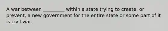 A war between _________ within a state trying to create, or prevent, a new government for the entire state or some part of it is civil war.