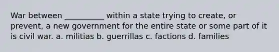 War between __________ within a state trying to create, or prevent, a new government for the entire state or some part of it is civil war. a. militias b. guerrillas c. factions d. families