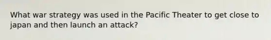 What war strategy was used in the Pacific Theater to get close to japan and then launch an attack?