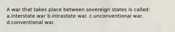 A war that takes place between sovereign states is called: a.interstate war b.intrastate war. c.unconventional war. d.conventional war.